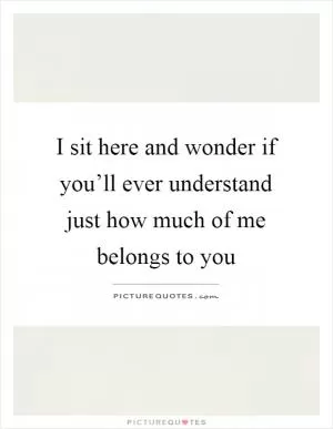 I sit here and wonder if you’ll ever understand just how much of me belongs to you Picture Quote #1