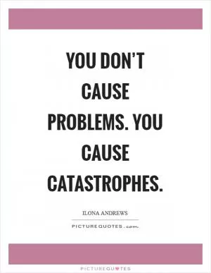 You don’t cause problems. You cause catastrophes Picture Quote #1