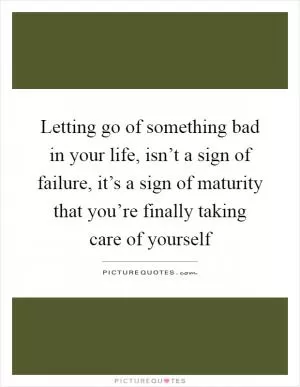 Letting go of something bad in your life, isn’t a sign of failure, it’s a sign of maturity that you’re finally taking care of yourself Picture Quote #1