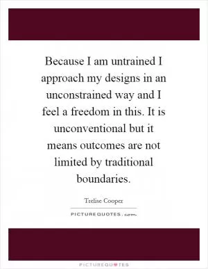 Because I am untrained I approach my designs in an unconstrained way and I feel a freedom in this. It is unconventional but it means outcomes are not limited by traditional boundaries Picture Quote #1