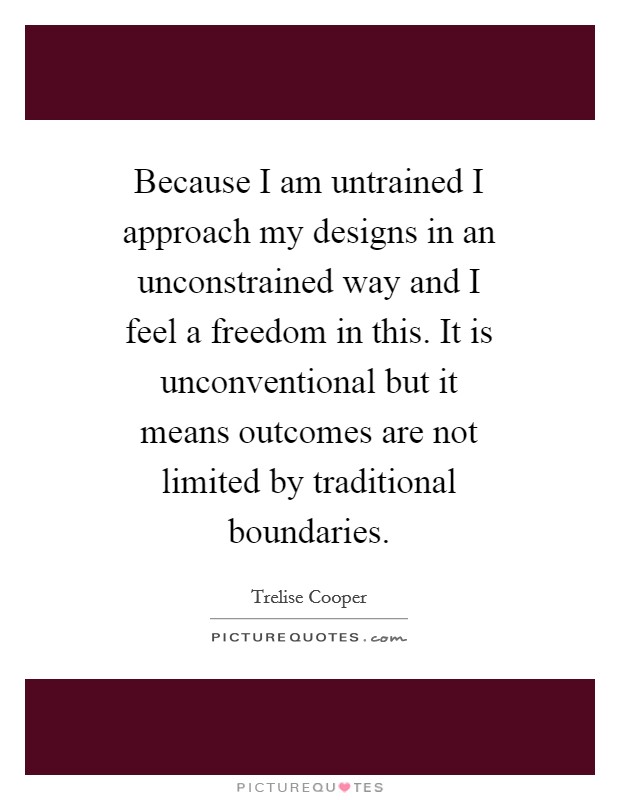 Because I am untrained I approach my designs in an unconstrained way and I feel a freedom in this. It is unconventional but it means outcomes are not limited by traditional boundaries Picture Quote #1