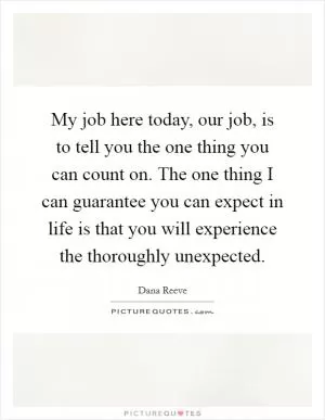 My job here today, our job, is to tell you the one thing you can count on. The one thing I can guarantee you can expect in life is that you will experience the thoroughly unexpected Picture Quote #1