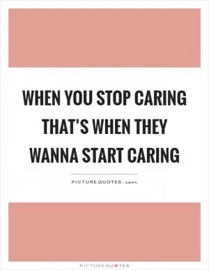 When you stop caring that’s when they wanna start caring Picture Quote #1