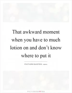 That awkward moment when you have to much lotion on and don’t know where to put it Picture Quote #1