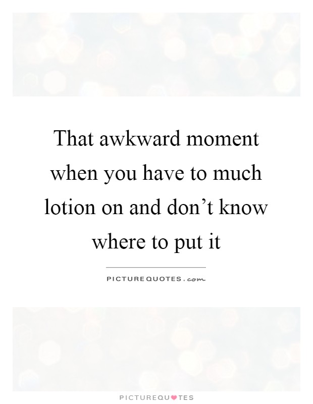That awkward moment when you have to much lotion on and don't know where to put it Picture Quote #1