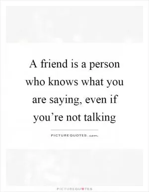 A friend is a person who knows what you are saying, even if you’re not talking Picture Quote #1
