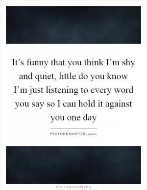 It’s funny that you think I’m shy and quiet, little do you know I’m just listening to every word you say so I can hold it against you one day Picture Quote #1