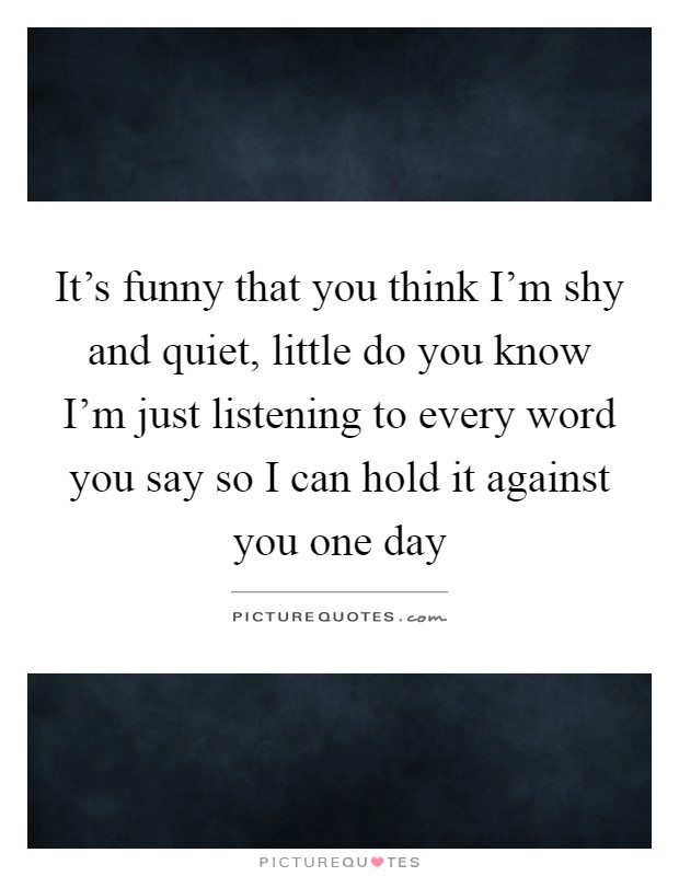 It's funny that you think I'm shy and quiet, little do you know I'm just listening to every word you say so I can hold it against you one day Picture Quote #1