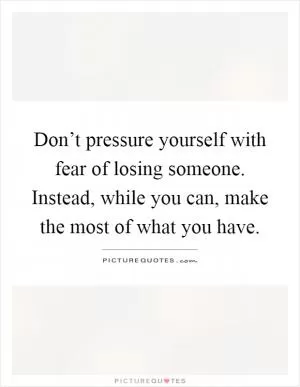 Don’t pressure yourself with fear of losing someone. Instead, while you can, make the most of what you have Picture Quote #1