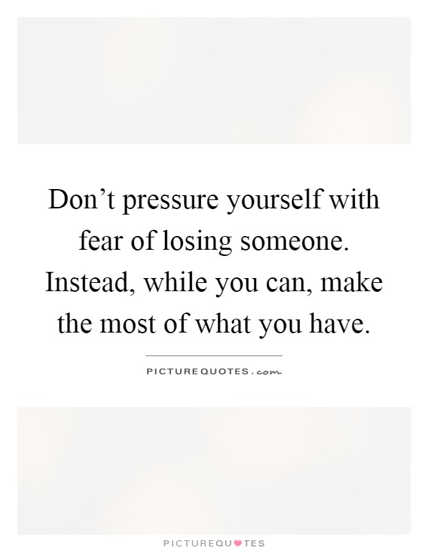 Don't pressure yourself with fear of losing someone. Instead, while you can, make the most of what you have Picture Quote #1