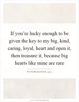 If you’re lucky enough to be given the key to my big, kind, caring, loyal, heart and open it, then treasure it, because big hearts like mine are rare Picture Quote #1