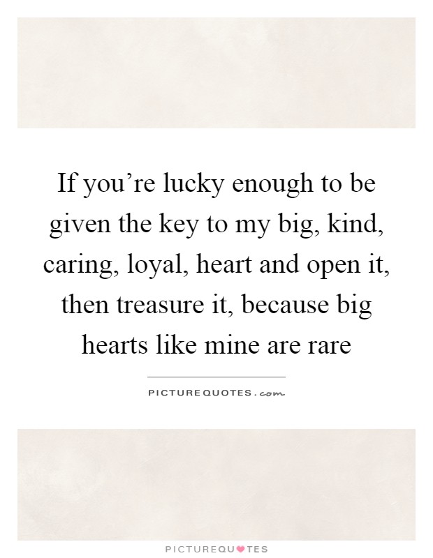 If you're lucky enough to be given the key to my big, kind, caring, loyal, heart and open it, then treasure it, because big hearts like mine are rare Picture Quote #1