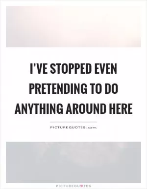 I’ve stopped even pretending to do anything around here Picture Quote #1