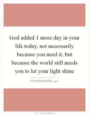 God added 1 more day in your life today, not necessarily because you need it, but because the world still needs you to let your light shine Picture Quote #1