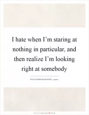 I hate when I’m staring at nothing in particular, and then realize I’m looking right at somebody Picture Quote #1