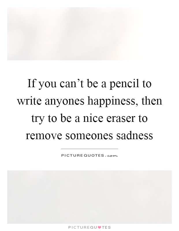 If you can't be a pencil to write anyones happiness, then try to be a nice eraser to remove someones sadness Picture Quote #1