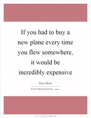 If you had to buy a new plane every time you flew somewhere, it would be incredibly expensive Picture Quote #1