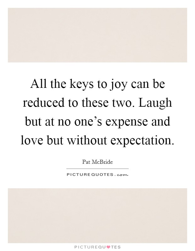 All the keys to joy can be reduced to these two. Laugh but at no one's expense and love but without expectation Picture Quote #1