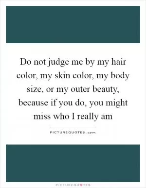 Do not judge me by my hair color, my skin color, my body size, or my outer beauty, because if you do, you might miss who I really am Picture Quote #1