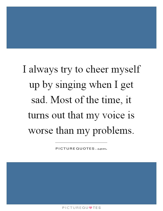 I always try to cheer myself up by singing when I get sad. Most of the time, it turns out that my voice is worse than my problems Picture Quote #1