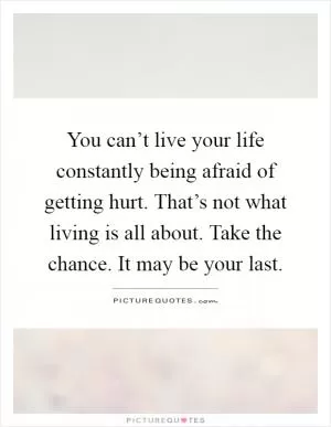 You can’t live your life constantly being afraid of getting hurt. That’s not what living is all about. Take the chance. It may be your last Picture Quote #1