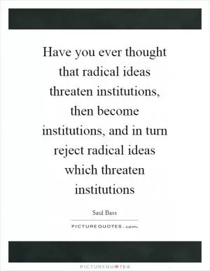 Have you ever thought that radical ideas threaten institutions, then become institutions, and in turn reject radical ideas which threaten institutions Picture Quote #1