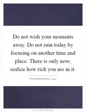 Do not wish your moments away. Do not ruin today by focusing on another time and place. There is only now; realize how rich you are in it Picture Quote #1