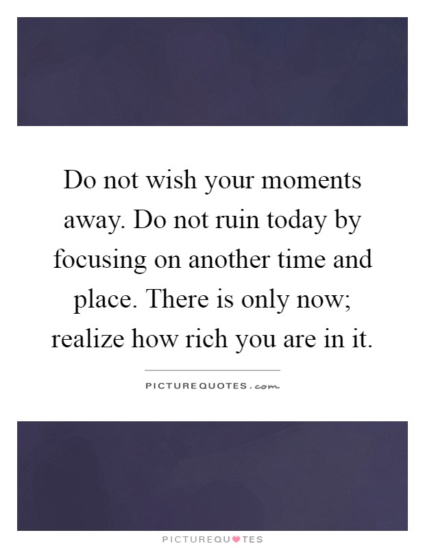 Do not wish your moments away. Do not ruin today by focusing on another time and place. There is only now; realize how rich you are in it Picture Quote #1