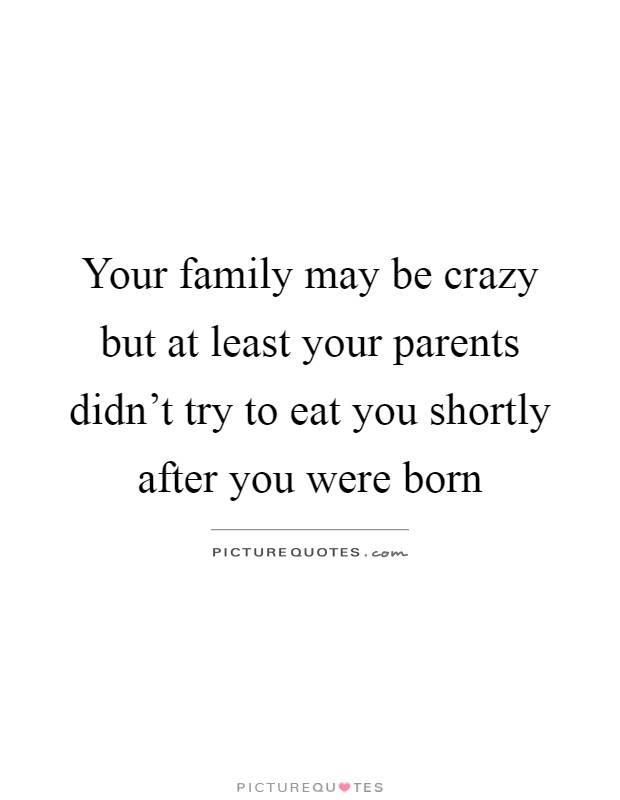 Your family may be crazy but at least your parents didn't try to eat you shortly after you were born Picture Quote #1