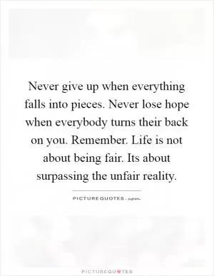 Never give up when everything falls into pieces. Never lose hope when everybody turns their back on you. Remember. Life is not about being fair. Its about surpassing the unfair reality Picture Quote #1