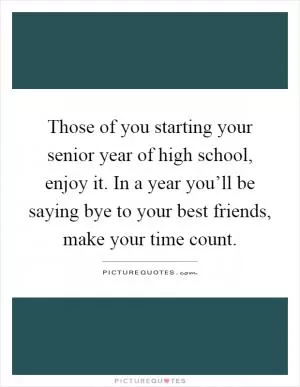 Those of you starting your senior year of high school, enjoy it. In a year you’ll be saying bye to your best friends, make your time count Picture Quote #1
