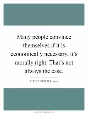 Many people convince themselves if it is economically necessary, it’s morally right. That’s not always the case Picture Quote #1