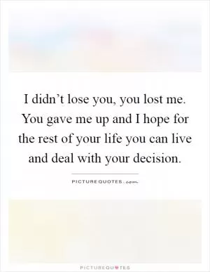 I didn’t lose you, you lost me. You gave me up and I hope for the rest of your life you can live and deal with your decision Picture Quote #1