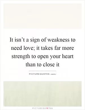 It isn’t a sign of weakness to need love; it takes far more strength to open your heart than to close it Picture Quote #1