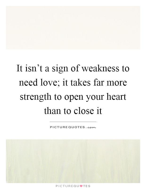 It isn't a sign of weakness to need love; it takes far more strength to open your heart than to close it Picture Quote #1