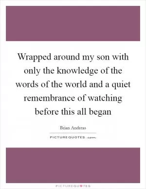 Wrapped around my son with only the knowledge of the words of the world and a quiet remembrance of watching before this all began Picture Quote #1