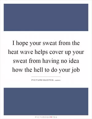 I hope your sweat from the heat wave helps cover up your sweat from having no idea how the hell to do your job Picture Quote #1