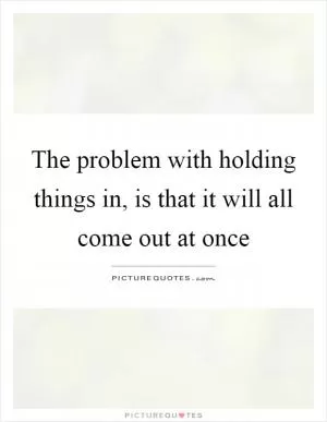 The problem with holding things in, is that it will all come out at once Picture Quote #1