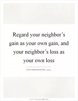 Regard your neighbor’s gain as your own gain, and your neighbor’s loss as your own loss Picture Quote #1