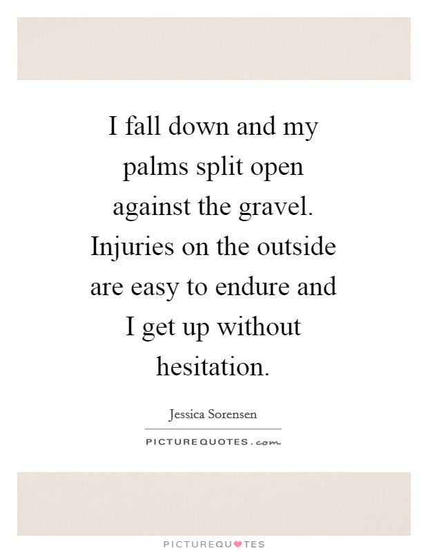 I fall down and my palms split open against the gravel. Injuries on the outside are easy to endure and I get up without hesitation Picture Quote #1
