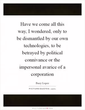 Have we come all this way, I wondered, only to be dismantled by our own technologies, to be betrayed by political connivance or the impersonal avarice of a corporation Picture Quote #1
