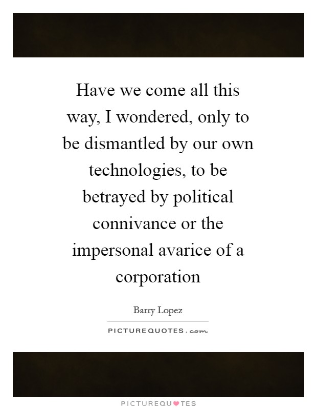 Have we come all this way, I wondered, only to be dismantled by our own technologies, to be betrayed by political connivance or the impersonal avarice of a corporation Picture Quote #1