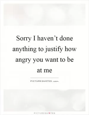 Sorry I haven’t done anything to justify how angry you want to be at me Picture Quote #1