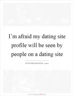 I’m afraid my dating site profile will be seen by people on a dating site Picture Quote #1