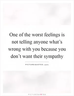 One of the worst feelings is not telling anyone what’s wrong with you because you don’t want their sympathy Picture Quote #1