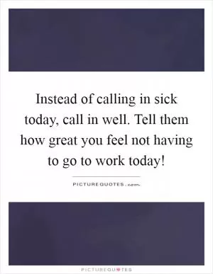 Instead of calling in sick today, call in well. Tell them how great you feel not having to go to work today! Picture Quote #1