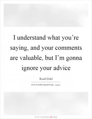 I understand what you’re saying, and your comments are valuable, but I’m gonna ignore your advice Picture Quote #1