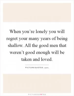 When you’re lonely you will regret your many years of being shallow. All the good men that weren’t good enough will be taken and loved Picture Quote #1
