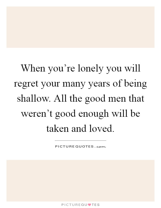 When you're lonely you will regret your many years of being shallow. All the good men that weren't good enough will be taken and loved Picture Quote #1