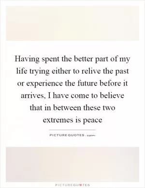 Having spent the better part of my life trying either to relive the past or experience the future before it arrives, I have come to believe that in between these two extremes is peace Picture Quote #1